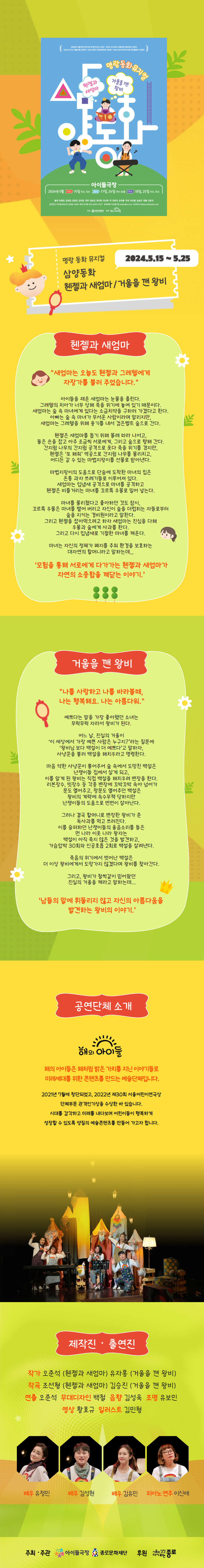 헨젤과 새엄마/거울을 깬 왕비 2024.5.15~5.25 헨젤과 새엄마 새엄마는 오늘도 헨젤과 그레텔에게 자장가를 불러 주었습니다. 아이들을 재운 새엄마는 눈물을 흘린다. 그래텔의 치아가 너무 상해 죽을 위기에 놓여 있기 때문이다. 새엄마는 숲 속 마녀에게 있다는 소금치약을 구하러 가겠다고 한다. 아빠는 숲 속 마녀가 무서운 사람이라며 말리지만, 새엄마는 그레텔을 위해 용기를 내서 검은벨트 숲으로 간다. 헨젤은 새엄마를 돕기 위해 몰래 따라 나서고, 둘은 손을 잡고 아주 조금씩 서로에게, 그리고 숲으로 향해 간다. 간지럼 나무의 간지럼 공격으로 웃다 죽을 위기를 겪지만, 헨젤은 '또 해줘' 역공으로 간지럼 나무를 물리치고, 어디든 갈 수 있는 마법지팡이를 선물로 받아낸다. 마법지팡이의 도움으로 단숨에 도착한 마녀의 집은 온통 과자 쓰레기들로 이루어져 있다. 새엄마는 입냄새 공격으로 마녀를 공격하고 헨젤은 비틀거리는 마녀를 꼬르륵 우물로 밀어 넣는다. 마녀를 물리쳤다고 좋아하던 것도 잠시, 꼬르륵 우물은 마녀를 뱉어 버리고 자신이 숲을 더럽히는 자들로부터 숲을 지키는 경비원이라고 말한다. 그리고 헨젤을 잡아먹으려고 하자 새엄마는 진심을 다해 우물과 숲에게 사과를 한다. 그리고 다시 입냄새로 기절한 마녀를 깨운다. 마녀는 자신의 정체가 폐지를 주워 환경을 보호하는 대자연의 할머니라고 말하는데... '모험을 통해 서로에게 다가가는 헨젤과 새엄마가 자연의 소중함을 깨닫는 이야기.' 거울을 깬 왕비 2024 종로 가족공연축제는 공모를 통해 우수공연을 선발, 지원하고 관객들에게 새롭고 풍요로운 예술 감수성을 제공하기 위해 시작된 공연 축제입니다. 올해 총 128개 작품이 지원하였고, 전문가 심사를 거쳐 최종 선정된 5편 중, 3편을 선보입니다. 여름에도 만나요 종로 가족공연축제! ☆ [달님이 주신 아이] 2024.8.9.(금)~2024.8.17.(토) 새롭게 만나는 '바리데기', 그리고 '선녀와 나무꾼' 이야기, 어린이와 어른 모두의 즐거운 연극적 상상을 자극하는 흥미진진한 스토리 씨어터! 단체: 창작꿈터 놀이공장 *[빨간풍선] 2024.8.22.(목)~2024.8.31.(토) 프랑스 고전명화 